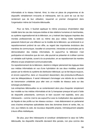 94
informatisés et le réseau Internet. Ainsi, la mise en place de programmes et de
dispositifs véritablement innovants et intéressants, tant du point de vue de leur
rendement que de leur utilisation, requerrait un premier changement dans
l’organisation même de l’industrie télévisuelle.
Pour ce faire, il faudrait appliquer le même processus d’hybridation déjà
installé dans les cas des marques-médias et des relations humaines et marchandes,
au système organisationnel de la télévision, en y insérant des logiques inspirées des
mondes professionnels du web ou même des jeux vidéos. Cette hybridation
passerait d’abord par une réflexion sur le modèle de la télévision, qui amènerait à un
repositionnement profond de son offre, au regard des importantes évolutions des
manières de communiquer, travailler et consommer, introduites et accentuées par la
démocratisation des médias informatisés. Si aujourd’hui la télévision n’est
participative et interactive que de nom, elle pourrait se présenter et s’utiliser comme
un véritable outil hybride, ouvert à la co-production, en se repositionnant de manière
effective et pas simplement communicationnelle.
Ce repositionnement de la télévision, destiné à intégrer pleinement les logiques liées
aux médias informatisés en vue d’une hybridation de ces deux modèles, pourrait
passer par la refonte du système de distribution télévisuel, qui se fait depuis toujours,
et encore aujourd’hui, dans un mouvement descendant, des producteurs-diffuseurs
vers les téléspectateurs. Il serait intéressant d’envisager une refonte de ce modèle
de transmission unilatérale pour aller vers un modèle de réseaux axés sur des
échanges plurilatéraux.
Les entreprises télévisuelles ne se contenteraient alors plus d’exporter simplement
leur modèle sur les médias informatisés et de l’y transposer presque tel quel à l’aide
de dispositifs préexistants, communs et bien souvent mal exploités, donc peu
intéressants – comme c’est le cas aujourd’hui avec la multiplication des applications
de façade et des profils sur les réseaux sociaux – mais élaboreraient en partenariat
avec d’autres entreprises spécialisées dans des domaines divers et variés, liés, ou
non, aux métiers du web, de nouveaux dispositifs propres, intrinsèquement adaptés
à leurs offres médiatiques.
De plus, pour être intéressants et constituer véritablement le cœur de l’offre
télévisuelle, les dispositifs interactifs devraient être pensés, non plus comme des
 