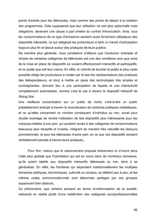 95
points d’entrée pour les télénautes, mais comme des points de départ à la création
des programmes. Cela supposerait que leur utilisation ne soit plus optionnelle mais
obligatoire, devenant une clause à part entière du contrat d’énonciation. Ainsi, tous
les consommateurs de ce type d’émissions seraient aussi forcément utilisateurs des
dispositifs interactifs, ce qui obligerait les producteurs à faire un travail d’anticipation
toujours plus fin et abouti autour des pratiques de leurs publics.
De manière plus générale, nous constatons d’ailleurs que l’exclusion anticipée et
choisie de certaines catégories de télénautes est une des conditions sine qua none
de la mise en place de dispositifs se voulant effectivement interactifs et participatifs,
et ce quelle que soit leur nature. En effet, la volonté de toucher le public le plus vaste
possible oblige les producteurs à niveler par le bas les représentations des pratiques
des téléspectateurs, et donc à mettre en place des technologies très simples et
contraignantes, donnant lieu à une participation de façade et une interactivité
complètement automatisée, comme c’est le cas à travers le dispositif interactif de
Rising Star.
Une meilleure concentration sur un public de niche, c’est-à-dire un public
préalablement anticipé à travers la revendication de certaines pratiques médiatiques,
et ce qu’elles concernent un nombre conséquent d’individus ou non, aurait pour
double avantage de rendre l’utilisation de tels dispositifs plus intéressante pour les
marques-médias d’une part, qui auraient accès à des catégories de consommateurs
beaucoup plus réceptifs et investis, intégrant de manière très naturelle les discours
promotionnels, et pour les télénautes d’autre part, en ce que ces dispositifs seraient
véritablement pensés à travers leurs pratiques,.
Pour finir, notons que le raisonnement proposé brièvement ici s’inscrit dans
l’idée plus globale que l’hybridation qui est en cours dans de nombreux domaines,
qu’ils soient relatifs aux dispositifs interactifs télévisuels ou non, tend à se
généraliser. En effet, les frontières qui séparaient traditionnellement les multiples
domaines politiques, économiques, culturels ou sociaux, se délitent peu à peu, et les
mêmes codes communicationnels sont désormais partagés par ces groupes
auparavant bien distincts.
Ce phénomène, que certains pensent en terme d’uniformisation de la société,
relèverait en réalité plutôt d’une redéfinition des catégories socioprofessionnelles
 