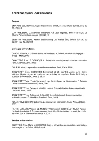97
REFERENCES BIBLIOGRAPHIQUES
Corpus
BNP Paris Bas, Bonnie & Clyde Productions, What Ze Teuf, diffusé sur D8, du 2 au
20.12.2013
LCP Productions, L’Assemblée Nationale, Ca vous regarde, diffusé sur LCP, La
Chaine Parlementaire, depuis 10.03.2010
Studio 89 Productions, Keshet Broadcasting Ltd, Rising Star, diffusé sur M6, du
25.09.14 au 13.11.2014
Ouvrages universitaires
CANDEL Etienne, « L’Œuvre saisie par le réseau », Communication & Langages -
n°155 – Mars 2008
CHANTEPIE P. et LE DIBERDER A., Révolution numérique et industries culturelles,
Paris, La Découverte, 2005
DOUEIHI Milad, La grande conversion numérique, Seuil, Paris, 2008
JEANNERET Yves, SOUCHIER Emmanüel et LE MAREC Joëlle, Lire, écrire,
réécrire. Objets, signes et pratiques des médias informatisés, Paris, Bibliothèque
publique d’information, 2003, p 23/24
JEANNERET Yves, Y a-t-il (vraiment) des technologies de l’information ?, Presses
Universitaires du Septentrion, Paris, 2007
JEANNERET Yves, Penser la trivialité, volume 1 : La vie triviale des êtres culturels,
Lavoisier, Paris, 2008
JEANNERET Yves, Critique de la trivialité, les médiations de la communication,
enjeu de pouvoir, Edition Non Standard, Paris, 2014
KULNAT-OVECCHIONI Catherine, Le discours en interaction, Paris, Armand Colin,
2005
PATRIN-LECLERE Valérie, DE MONTETY Caroline et BERTHELOT-GUIET Karine,
La fin de la publicité ? Tours et contours de la dépublicitarisation, Lormont, Le borde
de l’eau, coll. « Mondes marchands », 2014
Articles universitaires
CHARTIER Anne-Marie et HEBRARD Jean, « L’invention du quotidien, une lecture,
des usages », Le Débat, 1988/2 n°49
 