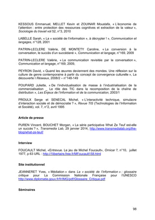 98
KESSOUS Emmanuel, MELLET Kevin et ZOUINAR Moustafa, « L’économie de
l’attention : entre protection des ressources cognitives et extraction de la valeur »,
Sociologie du travail vol 52, n°3, 2010
LABELLE Sarah, « La « société de l’information », à décrypter ! », Communication et
langages, n°128, 2001
PATRIN-LECLERE Valérie, DE MONTETY Caroline, « La conversion à la
conversation, le succès d’un succédané », Communication et langage, n°169, 2009
PATRIN-LECLERE Valérie, « La communication revisitée par la conversation »,
Communication et langage, n°169, 2009,
PEYRON David, « Quand les œuvres deviennent des mondes. Une réflexion sur la
culture de genre contemporaine à partir du concept de convergence culturelle », La
découverte I Réseaux, 2008/2 – n°148-149
POUPARD Juliette, « De l’individualisation de masse à l’industrialisation de la
commercialisation _ Le rôle des TIC dans la recomposition de la chaîne de
distribution », Les Enjeux de l’information et de la communication, 2003/1
PROULX Serge et SENECAL Michel, « L’interactivité technique, simulacre
d’interaction sociale et de démocratie ? », Revue TIS (Technologies de l’Information
et Société), vol. 7, n°2, avril 1995
Article de presse
PUREN Vincent, BOUCHET Morgan, « La série participative What Ze Teuf est-elle
un succès ? », Transmedia Lab, 29 janvier 2014, http://www.transmedialab.org/the-
blog/what-ze-teuf/
Interview
FOUCAULT Michel, «Entrevue. Le jeu de Michel Foucault», Ornicar ?, n°10, juillet
1977, p 63 URL : http://1libertaire.free.fr/MFoucault158.html
Site institutionnel
JEANNERET Yves, « Médiation » dans La « société de l’information » : glossaire
critique pour La Commission Nationale Française pour l’UNESCO
http://www.diplomatie.gouv.fr/fr/IMG/pdf/Glossaire_Critique.pdf
Séminaires
 