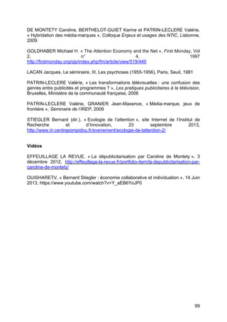 99
DE MONTETY Caroline, BERTHELOT-GUIET Karine et PATRIN-LECLERE Valérie,
« Hybridation des média-marques », Colloque Enjeux et usages des NTIC, Lisbonne,
2009
GOLDHABER Michael H. « The Attention Economy and the Net », First Monday, Vol
2, n° 4, 1997
http://firstmonday.org/ojs/index.php/fm/article/view/519/440
LACAN Jacques, Le séminaire, III, Les psychoses (1955-1956), Paris, Seuil, 1981
PATRIN-LECLERE Valérie, « Les transformations télévisuelles : une confusion des
genres entre publicités et programmes ? », Les pratiques publicitaires à la télévision,
Bruxelles, Ministère de la communauté française, 2006
PATRIN-LECLERE Valérie, GRANIER Jean-Maxence, « Média-marque, jeux de
frontière », Séminaire de l’IREP, 2009
STIEGLER Bernard (dir.), « Ecologie de l’attention », site Internet de l’Institut de
Recherche et d’Innovation, 23 septembre 2013,
http://www.iri.centrepompidou.fr/evenement/ecologie-de-lattention-2/
Vidéos
EFFEUILLAGE LA REVUE, « La dépublicitarisation par Caroline de Montety », 3
décembre 2012, http://effeuillage-la-revue.fr/portfolio-item/la-depublicitarisation-par-
caroline-de-montety/
OUISHARETV, « Bernard Stiegler : économie collaborative et individuation », 14 Juin
2013, https://www.youtube.com/watch?v=Y_aEB6YoJP0
 