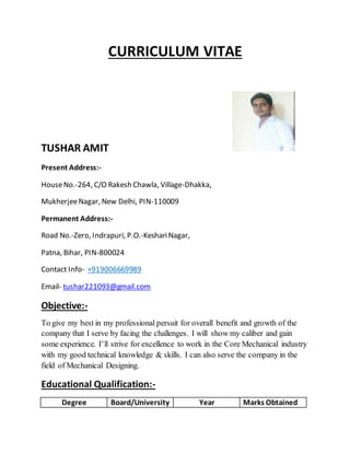 CURRICULUM VITAE
TUSHAR AMIT
Present Address:-
HouseNo.-264, C/O Rakesh Chawla, Village-Dhakka,
MukherjeeNagar, New Delhi, PIN-110009
Permanent Address:-
Road No.-Zero, Indrapuri, P.O.-KeshariNagar,
Patna, Bihar, PIN-800024
Contact Info- +919006669989
Email- tushar221093@gmail.com
Objective:-
To give my best in my professional persuit for overall benefit and growth of the
company that I serve by facing the challenges. I will show my caliber and gain
some experience. I’ll strive for excellence to work in the Core Mechanical industry
with my good technical knowledge & skills. I can also serve the company in the
field of Mechanical Designing.
Educational Qualification:-
Degree Board/University Year Marks Obtained
 