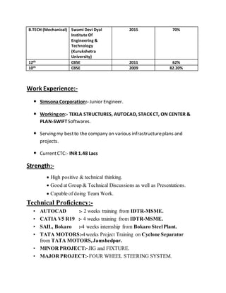 B.TECH (Mechanical) Swami Devi Dyal
Institute Of
Engineering &
Technology
(Kurukshetra
University)
2015 70%
12th CBSE 2011 62%
10th CBSE 2009 82.20%
Work Experience:-
• Simsona Corporation:- Junior Engineer.
• Working on:- TEKLA STRUCTURES, AUTOCAD, STACKCT, ON CENTER &
PLAN-SWIFTSoftwares.
• Serving my bestto the company on various infrastructureplans and
projects.
• CurrentCTC:- INR 1.48 Lacs
Strength:-
High positive & technical thinking.
Good at Group & Technical Discussions as well as Presentations.
Capable of doing Team Work.
Technical Proficiency:-
• AUTOCAD :- 2 weeks training from IDTR-MSME.
• CATIA V5 R19 :- 4 weeks training from IDTR-MSME.
• SAIL, Bokaro :-4 weeks internship from Bokaro SteelPlant.
• TATA MOTORS:-4weeks Project Training on Cyclone Separator
from TATA MOTORS,Jamshedpur.
• MINOR PROJECT:-JIG and FIXTURE.
• MAJOR PROJECT:-FOUR WHEEL STEERING SYSTEM.
 