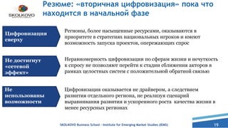 19
Резюме: «вторичная цифровизация» пока что
находится в начальной фазе
Регионы, более насыщенные ресурсами, оказываются в
приоритете в стратегиях национальных игроков и имеют
возможность запуска проектов, опережающих спрос
Цифровизация
сверху
Не достигнут
«сетевой
эффект»
Не
использованы
возможности
Неравномерность цифровизации по сферам жизни и нечуткость
к спросу не позволяют перейти к стадии сближения акторов в
рамках целостных систем с положительной обратной связью
Цифровизация оказывается не драйвером, а следствием
развития отдельного региона, не реализуя сценарий
выравнивания развития и ускоренного роста качества жизни в
менее ресурсных регионах
SKOLKOVO Business School – Institute for Emerging Market Studies (IEMS)
 
