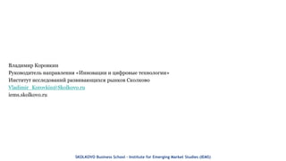 Владимир Коровкин
Руководитель направления «Инновации и цифровые технологии»
Институт исследований развивающихся рынков Сколково
Vladimir_Korovkin@Skolkovo.ru
iems.skolkovo.ru
SKOLKOVO Business School – Institute for Emerging Market Studies (IEMS)
 
