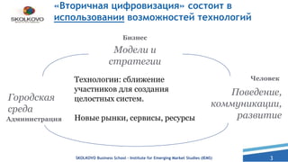 3SKOLKOVO Business School – Institute for Emerging Market Studies (IEMS)
Администрация
Городская
среда
Человек
Поведение,
коммуникации,
развитие
Бизнес
Модели и
стратегии
Технологии: сближение
участников для создания
целостных систем.
Новые рынки, сервисы, ресурсы
«Вторичная цифровизация» состоит в
использовании возможностей технологий
 