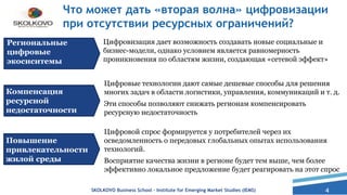 4
Что может дать «вторая волна» цифровизации
при отсутствии ресурсных ограничений?
SKOLKOVO Business School – Institute for Emerging Market Studies (IEMS)
Цифровизация дает возможность создавать новые социальные и
бизнес-модели, однако условием является равномерность
проникновения по областям жизни, создающая «сетевой эффект»
Региональные
цифровые
экосиситемы
Компенсация
ресурсной
недостаточности
Повышение
привлекательности
жилой среды
Цифровые технологии дают самые дешевые способы для решения
многих задач в области логистики, управления, коммуникаций и т. д.
Эти способы позволяют снижать регионам компенсировать
ресурсную недостаточность
Цифровой спрос формируется у потребителей через их
осведомленность о передовых глобальных опытах использования
технологий.
Восприятие качества жизни в регионе будет тем выше, чем более
эффективно локальное предложение будет реагировать на этот спрос
 