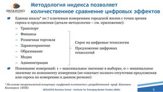 5
Методология индекса позволяет
количественное сравнение цифровых эффектов
Единая шкала* по 7 ключевым измерениям городской жизни с точки зрения
спроса и предложения (детали методологии – см. приложение):
– Транспорт
– Финансы
– Розничная торговля
– Здравоохранение
– Образование
– Медиа
– Администрация
Понимание измерений: 1 = максимальное значение в выборке, 0 = минимальное
значение по компоненту измерения (не означает полного отсутствия предложения
или спроса по измерению в данном регионе)
* На основе теоретической концепции «цифровой плотности», разработанной проф. Евгением
Каганером (IESE)
Спрос на цифровые технологии
Предложение цифровых
технологий
SKOLKOVO Business School – Institute for Emerging Market Studies (IEMS)
 