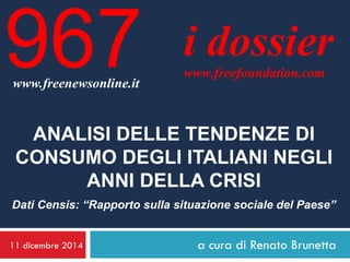 11 dicembre 2014 
a cura di Renato Brunetta 
i dossier 
www.freefoundation.com 
www.freenewsonline.it 
967 
ANALISI DELLE TENDENZE DI CONSUMO DEGLI ITALIANI NEGLI ANNI DELLA CRISI 
Dati Censis: “Rapporto sulla situazione sociale del Paese”  