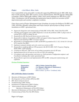 Project: - Airtel Bharti, Bihar, India
Core responsibility of my job profile is technically supporting BSS field team for BSC, BTS, Node-
B for trouble shooting, BTS, TRX creation, License implementation, BTS SW upgrade, BTS & BSC
re-homings, PDH to SDH traffic shifting. I think, I have good command over MIS (Excel, PPT,
VBA). Coordination with RF planning and optimization team for field level execution of KPI
improvement plan and customer complaints resolution.
I have been a part of Project Management team of medium size project for Rollout of 56 BSCs and
2500+ BTS Sites (Monthly rollout plan) and Project lead for special project of Surge Arrestor
installation on 4000+ operational sites.
 Support for Integration and commissioning of Nokia BSC 3i/Flexi BSC, Nokia Ultra/Flexi BTS.
 Checking of all Computer units of BSC Diagnostics to locate the problems in BSC or plug in units &
raising CRF to FOPS to change the unit.
 Responsible for BSC Back up & Restore process in the circle.
 Responsible to Software Up gradation of BSC and support Cabinet Expansion/HW Expansion,
Migration and rehoming of BSC to increase capacity.
 Responsible to CD implementation in BSC and BT/SW Up gradation (S11.5, S12, S14 & S15- S14 and
S15 is used for Flexi BSC).
 Implement command calendar and cyclic switch over activity to BSC.
 Responsible to modifying different N/W parameters like BCCH, BSIC, DAP, Frequency Hopping,
MAIO, BSIC, LAPD signaling.
 Creating new BTS sites, TRX in the cell according to parameter given by RF team.
 Implementation Gb over IP and cut over Gb over FR to IP technology.
 Co-ordinate works with operation work areas e.g. Field operation, Configuration engineer, and
Coordinator including other vendor operational team.
 Responsible for supervision and implementation BTS via BSC, testing and commissioning, and
expansion.
Previous Working Experience
Organization: - IDEA Cellular Limited (Pay-Role)
Designation: - Ass Manager, (Operation & Maintenance)
Period: - Nov 2006 to Jun 2009.
Project: - IDEA Cellular, Up-West / Utrakhand, India
BSC & BTS (Base Station Controller)
• Operation & Maintenance of BSC (Nokia).
• Site Integration of Ultra & Metro BTS from BSC.
• BSC Alarm testing & removal.
• Troubleshooting of BSC (Nokia).
• Installation & Configuration of BSC3i (Nokia).
• Alarm testing & removal of BTS from BSC.
• Operation & Maintenance of Flexi BTS (Nokia).
• Operation & Maintenance of Ultra & Metro BTS (Nokia).
• Commissioning of Nokia Flexi Site BTS (Nokia).
Pages 4 of 9 pages
 