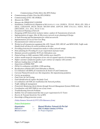 • Commissioning of Nokia Metro Site BTS (Nokia).
• Commissioning of Nokia Ultra Site BTS (NOKIA)
• Commissioning of FIU 19E (NOKIA)
• Measure the VSWR
 Measure the FREQUENCY CONTER
o Installation, Commission & Alignment of MICROWAVE LINK (NOKIA, TEJAS, SRAL-XD, SRA-4
SRAL, CERAGON, BG20, BG40, MICRO SDM, ADPCM, DMC STRATEX, NERA, NEC &
ERICSSON, AXX, DXX, HIGH CAB).
o Execution & Planning of Network
o Designing of BTS Network for inclusive indoor, outdoor & Transmission of network.
o Implementation of copper, fiber & Microwave network as per planning & Design.
o As built Drawing and Documentation for rolled out network.
o Implementation of Core & Non-Core Ring
o Documentation for rolled out network.
 Worked on all transmission equipment like AXX, Tejash, DXX, HICAP, and MINI LINK, Traffic node.
Handle freely all these & resolve problem on the spot.
 Providing protection for transmission media to reduce network outage.
 Done planning for Providing E1 as per requirement of project team.
 Maintain network availability 99.9% for Dehradoon zone.
 Putted all hops in NMS, maintain NMS visibility more than95%
 Achieve month target for integration of new sites & expand capacity of existing sites.
 Higher customer satisfaction quality as per contract of company with customer.
 Software loading done in Traffic node
o Inspections of SDH& PDH
o POI & Co-ordination with BSNL, CDR matching,
 Rectification of Railtel OFC from Dehradun to Meerut.
o Co-ordination with BSNL for transmission & Switch AT and Commission
o Carryout Planned Event for new Site integration, Site migration/up gradation,
 Carrier up gradation.
o Fault Trace & Call Testing,
o Fault identification & replace the faulty Card,
o Co-ordination with NOC for troubleshoot the Network problem,
o Traffic shifting & management
o Proactively Monitoring Alerts/Alarms through Network Management System (NMS) tools.
o Coordination with NOC/NMS in case of any issues.
o Troubleshooting Network Problems.
o Stability Test of Commissioned Site time as per requirement by E1 Tester.
o Receive & Transmit Sensitivity Test of BTS.
o Knowledge of Ring protection system.
(Nokia Siemens Network (I) PVT LTD (Outsource from)
Project Participation:
Organization : - Bonsai Wireless Network (I) Pvt Ltd
PROJECT : - IDEA Cellular Limited, UP-West.
DESIGNATION : - Sr Project Engineer
Pages 5 of 9 pages
 