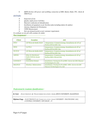8. SMPS Section (All power and earthling connection of RBS, Battery Bank, PIU, Alarm &
TRM Power
Job Profile:
 Inspection of site.
 Quality Audit of new Cell Sites.
 Material verification & Identification.
 Instillation of equipment as per the floor plan including indoor & outdoor.
 Antenna Alignment & Orientation.
 VSWR Measurement
 Sort out of punch points as per customer requirement.
Co-ordinate on site job with costumer & vendor
Past Assignment:-
Client Location Job
IDEA UP West & Delhi-NCR Integration, Commissioning, Installation & AT of
Rollout BTS & BSC Site
BSNL Up West Integration, Commissioning, Installation & AT of
Rollout BTS & BSC Site
HUTCH UP West & Delhi-NCR Integration, Commissioning, Installation & AT of
Rollout BTS & BSC Site
AIRTEL Bihar & Jharkhand,
Delhi-NCR & Assam
Silonge
Integration, Commissioning, Installation & AT of
Rollout RBS 2206 &2204.
CONNECT PANJAB & Mohali Installation, Testing & AT of MSC, Server & LIM, Huawei
Technologies Co, Ltd
RELINCE Mombay, Maharashtra Installation, Testing & AT of BSC, MSC, Server & LIM
Huawei Technologies Co, Ltd
Professional & Academic Qualifications:-
B. Tech - ELECTRONICS & TELECOMMUNICATION FROM JRVD UNIVERSITY, RAJASTHAN.
Diploma Engg - ELECTRONICS & COMMUNICATION FROM UNIVERSITY POLYTECHNIC J.M.I.
A CENTRAL UNIVERSITY, NEW DELHI – 25
Pages 8 of 9 pages
 