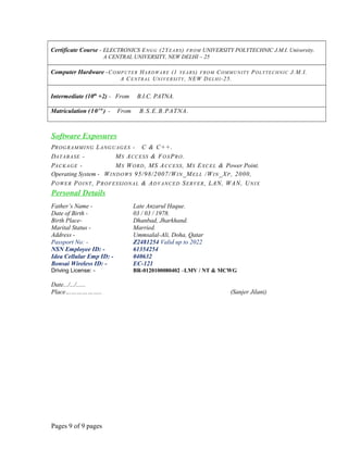 Certificate Course - ELECTRONICS ENGG (2YEARS) FROM UNIVERSITY POLYTECHNIC J.M.I. University.
A CENTRAL UNIVERSITY, NEW DELHI – 25
Computer Hardware -COMPUTER HARDWARE (1 YEARS) FROM COMMUNITY POLYTECHNIC J.M.I.
A CENTRAL UNIVERSITY, NEW DELHI-25.
Intermediate (10th
+2) - From B.I.C. PATNA.
Matriculation (10T H
) - From B.S.E.B.PATNA.
Software Exposures
PROGRAMMING LANGUAGES - C & C++.
DATABASE - MS ACCESS & FOXPRO.
PACKAGE - MS WORD, MS ACCESS, MS EXCEL & Power Point.
Operating System - WINDOWS 95/98/2007/WIN_MELL /WIN_XP, 2000,
POWER POINT, PROFESSIONAL & ADVANCED SERVER, LAN, WAN, UNIX
Personal Details
Father’s Name - Late Anzarul Haque.
Date of Birth - 03 / 03 / 1978.
Birth Place- Dhanbad, Jharkhand.
Marital Status - Married.
Address - Ummsalal-Ali, Doha, Qatar
Passport No: - Z2481254 Valid up to 2022
NSN Employee ID: - 61354254
Idea Cellular Emp ID: - 040632
Bonsai Wireless ID: - EC-121
Driving License: - BR-0120100080402 –LMV / NT & MCWG
Date.../.../......
Place……………….. (Sanjer Jilani)
Pages 9 of 9 pages
 