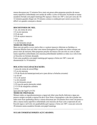 massa descansar por 15 minutos.Sove mais um pouco,abra pequenas porções da massa
numa superfície enfarinhada com amido de milho e corte os biscoitos.Acomode-os numa
assadeira forrada com papel manteiga.Pré aqueça o forno em 180° e asse por cerca de 10-
12 minutos,quando chegar em 10 minutos comece a cuidar,pois por serem escuros fica
difícil ver quando começam a dourar
_________________________________________________________________________

BISCOITINHOS DE MEL
1 xic. de creme de arroz
1/2 xic.de maizena
2 CS de mel
3 CS de açúcar mascavo
1 ovo
2 CS de óleo
1 cc de fermento em pó
MODO DE PREPARAR:
Bata com um garfo o ovo,o mel,o óleo e o açúcar mascavo.Adicione as farinhas e o
fermento.Misture bem até obter uma massa homogênea.Se grudar nas mãos coloque um
pouco mais de maizena.Abra pequenas porções da massa com um rolo ou com as mãos
numa superfície enfarinhada com maizena,enfarinhando também as mãos ou o rolo.Corte
os biscoitos no formato desejado.
Forre uma assadeira com papel manteiga,pré aqueça o forno em 180° e asse até
dourarem(de 8 a 10 minutos)


BOLACHA SALGADA(CRACKERS)
1 caixa de creme de arroz(200g)
1/2 xic de maizena
1 CS de fécula de batata(opcional,serve para deixar a bolacha crocante)
1 cc de sal
1/2 cc de açúcar
1 cc de emustab
1 cc de fermento em pó
1 CS rasa de queijo parmesão ralado
2 1/2 CS de margarina culinária
2 ovos
água para dar liga(5 a 6 CS)
MODO DE PREPARAR:
Misture todos os ingredientes(menos a água) até obter uma farofa.Adicione a água aos
poucos sempre sovando a massa.Ela deve ficar firme e homogênea e não deve grudar nas
mãos nem ficar quebradiça.Deixe a massa descansar por 20 minutos.Sove mais um pouco e
abra a massa numa superfície enfarinhada com maizena até ficar com a espessura de um
biscoito água e sal.Corte em quadradinhos,pré aqueça o forno em 180° e asse por cerca de
20 minutos numa assadeira forrada com papel manteiga
_________________________________________________________________________

SUGAR COOKIES(COOKIES AÇUCARADOS)
 