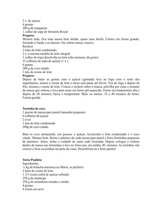 2 x. de açúcar
4 gemas
200 g de margarina
1 colher de sopa de fermento Royal
Preparo:
Mistura tudo, fica uma massa bem úmida, quase uma farofa. Coloca em forma grande,
forrando o fundo e as laterais. Vai sobrar massa, reserve.
Recheio
2 latas de leite condensado
2 x. a mesma medida de leite integral
1 colher de trigo dissolvida no leite (não maisena, dá gosto)
12 colheres de sopa de açúcar (1 x )
6 gemas
200 g de coco ralado
1 lata de creme de leite
Preparo:
Depois de bater as gemas com o açúcar (gemada) leva ao fogo com o resto dos
ingredientes, menos o creme de leite e mexe sem parar até ferver. Tira do fogo e depois de
frio, mistura o creme de leite. Coloca o recheio sobre a massa, polvilha por cima o restante
da massa que sobrou e leva para assar em forno pré-aquecido. Forno em temperatura alta e
depois de 20 minutos, baixa a temperatura. Mais ou menos, 35 a 40 minutos de forno.
Forma grande.


Tortinha de coco
1 pacote de massa para pastel (tamanho pequeno)
6 colheres de açúcar
2 ovos
1 lata de leite condensado
200g de coco ralado

Bata os ovos misturando, aos poucos, o açúcar. Acrescente o leite condensado e o coco
ralado. Misture bem. Retire o plástico de cada massa para pastel e forre forminhas pequenas
de alumínio. Antes, tenha o cuidado de untar cada forminha. Depois coloque o recheio
dentro da massa nas forminhas e leve ao forno por, em média, 40 minutos. As tortinhas vão
crescer e ficar escurinhas na parte de cima. Desenforme-as e bom apetite!


Torta Paulista
Ingredientes:
½ kg de bolacha maisena (ou Maria, se preferir)
2 latas de creme de leite
1 2/3 xícara (chá) de açúcar refinado
250 g de manteiga
250 g de amendoim torrado e moído
4 gemas
4 claras em neve
 