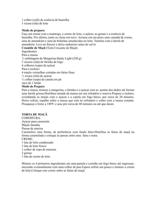 1 colher (café) de essência de baunilha
1 xícara (chá) de leite

Modo de preparo:
Faça um creme com a manteiga, o creme de leite, o açúcar, as gemas e a essência de
baunilha. Por último, junte as claras em neve. Arrume em um pirex uma camada de creme,
uma de amendoim e uma de bolachas umedecidas no leite. Termine com a farofa de
amendoim. Leve ao freezer e deixe endurecer antes de servir
Crumble de Maçã (Torta Crocante de Maçã)
Ingredientes
Para a massa:
½ embalagem de Margarina Qualy Light (250 g)
3 xícaras (chá) de farinha de trigo
4 colheres (sopa) de açúcar
Para o recheio:
4 maçãs vermelhas cortadas em fatias finas
½ xícara (chá) de açúcar
½ colher (sopa) de canela em pó
suco de 1 limão
Modo de Preparo
Para a massa, misture a margarina, a farinha e o açúcar com as pontas dos dedos até formar
uma farofa grossa.Distribua metade da massa em um refratário e reserve.Prepare o recheio,
cozinhando as maçãs com o açúcar e a canela em fogo baixo, por cerca de 20 minutos.
Deixe esfriar, espalhe sobre a massa que está no refratário e cubra com a massa restante.
Preaqueça o forno a 180ºC e asse por cerca de 40 minutos ou até que doure.


TORTA DE MAÇÃ
COBERTURA:
Açúcar para caramelar
Maçãs fatiadas
Passas de ameixa
Caramelize uma forma, de preferência com fundo falso.Distribua as fatias de maçã na
forma caramelada e coloque as passas entre uma fatia e outra.
CREME:
1 lata de leite condensado
1 lata de leite fresco
1 colher de sopa de maisena
2 gemas
1 lata de creme de leite.

Misture os 4 primeiros ingredientes em uma panela e cozinhe em fogo baixo até engrossar,
mexendo eventualmente com uma colher de pau.Espere esfriar um pouco e misture o creme
de leite.Coloque este creme sobre as fatias de maçã.
 