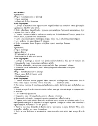 para a massa:
Ingredientes:
200 g de bolacha maisena (1 pacote)
130 g de manteiga
1 colher (chá) de licor de cacau
Modo de preparo:
1. Coloque as bolachas num liquidificador ou processador de alimentos e bata por alguns
segundos ou até obter uma farofa.
2. Retire a farofa do liquidificador e coloque num recipiente. Acrescente a manteiga, o licor
e amasse bem com as mãos.
3. Coloque a massa de bolacha na base de uma forma, de fundo falso (22 cm), e aperte bem
com os dedos, ocupando toda a superfície.
4. Cubra a massa com papel manteiga e despeje feijão cru, o suficiente para criar peso.
5. Leve ao forno pré-aquecido por 10 minutos.
6. Retire a massa do forno, despreze o feijão e o papel manteiga. Reserve.
recheio:
Ingredientes:
250 g de manteiga
3 gemas, de ovo
1 1/3 xícara (chá) de açúcar
2 latas de creme de leite (sem o soro)
Modo de preparo:
1. Coloque a manteiga, o açúcar e as gemas numa batedeira e bata por 10 minutos em
velocidade alta ou até obter um creme branco e fofo.
2. Desligue a batedeira e acrescente o creme de leite. Bata por mais 1 minuto.
3. Reserve o creme na batedeira para a montagem para a cobertura e montagem:
Ingredientes:
200 g / 1 barrade chocolate ½ amargo
100 g de creme de leite (sem o soro)
10 bolachas calipso
Modo de preparo:
1. Comece montando a torta: pegue a forma reservada e coloque uma bolacha ao lado da
outra, com a face do chocolate voltada para fora,        no aro da forma.
2. Acrescente o creme de manteiga, delicadamente, dentro da forma, para as bolachas não
caírem.
3. Arrume a superfície do creme com uma colher, para que o creme ocupe os espaços entre
as bolachas.
4. Leve ao freezer por 1 hora.
5. Enquanto a torta estiver gelando, comece a fazer a cobertura.
6. Separe dois recipientes (uma maior e outro menor) para o banho-maria.
7. Coloque o chocolate picado dentro do recipiente menor e água no recipiente maior. Leve
o recipiente com água ao fogo baixo e espere aquecer. Coloque a vasilha com chocolate e
espere derreter, mexendo de vez em quando.
8. Retire o chocolate derretido do banho-maria e acrescente o creme de leite. Mexa com
uma colher até obter um creme homogêneo.
9. Retire a torta do freezer e acrescente o creme com chocolate sobre toda a superfície da
torta.
 