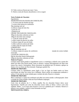 10. Volte a torta ao freezer por mais 1 hora.
11. Retire a torta do freezer, desenforme e sirva a seguir.


Torta Trufada de Chocolate
Ingredientes
INGREDIENTES DA MASSA DE CHOCOLATE:
1 ³/4 xícara (chá) de farinha de trigo
¹/3 xícara (chá) açúcar de confeiteiro
90g manteiga sem sal
2 colheres (sopa) de leite frio
1 gema de ovo
1 pitada de sal
CREME TRUFADO DE CHOCOLATE:
500g de chocolate cobertura ao leite
100g de chocolate meio amargo
1 ¹/2 lata de creme de leite
1 colher (sopa) de glucose de milho
3 colheres (sopa) de suco de limão
1 colher (café) de essência de limão
1 colher (chá) de raspas de limão
COBERTURA:
90g de manteiga sem sal
2 colheres (sopa) de açúcar de confeiteiro                          metade do creme trufado
reservado
LAÇOS DE CHOCOLATE:
60g de chocolate branco hidrogenado
200g de chocolate cobertura ao leite
Modo de Preparo
Coloque numa tigela grande os ingredientes secos e a manteiga e esfarele com a ponta dos
dedos até obter uma farofa úmida. Junte os demais e amasse delicadamente até obter uma
massa lisa, macia e homogênea. Deixe descansar na geladeira por 20 minutos, aplique na
forma e leve ao forno até ficar dourada. Empregue quando fria.
MODO DE PREPARO:
Coloque todos os ingredientes numa tigela e leve ao fogo em banho maria no forno
microondas até obter um creme liso e brilhante. Deixe esfriar em temperatura ambiente e
utilize 2/3 do total do creme trufado para o recheio da torta. Reserve o restante.
MODO DE PREPARO:
Bata a manteiga e o açúcar de confeiteiro até obter um creme aerado e esbranquiçado. Junte
a metade do creme trufado e bata até ficar brilhante empregue.
MODO DE PREPARO:
Corte tiras de plástico de 3 x 20cm, espalhe fios de chocolate branco deixe secar
ligeiramente. Espalhe por cima do chocolate escuro sobre as fatias e alise-o com uma
espátula. Dobre - as ao meio para fixarem e leve-as á geladeira por 5 minutos. Remova o
plástico com cuidado e enfeite a torta formando um laço.
MONTAGEM DA TORTA:
 