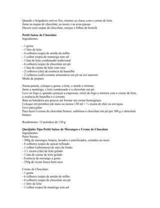 Quando o brigadeiro estiver frio, misture as claras com o creme de leite.
Junte as raspas de chocolate, as nozes e as uvas passas.
Decore com raspas de chocolate, cerejas e folhas de hortelã.

Pettit Suisse de Chocolate
Ingredientes

- 1 gema
- 1 litro de leite
- 4 colheres (sopa) de amido de milho
- 1 colher (sopa) de manteiga sem sal
- 1 lata de leite condensado tradicional
- 6 colheres (sopa) de chocolate em pó
- 1 lata de creme de leite com soro
- 2 colheres (chá) de essência de baunilha
- 2 colheres (café) corante alimentício em pó na cor marrom
Modo de preparo

Numa panela, coloque a gema, o leite, o amido e misture.
Junte a manteiga, o leite condensado e o chocolate em pó.
Leve ao fogo e, quando começar a engrossar, retire do fogo e misture com o creme de leite,
a essência de baunilha e o corante.
Bata na batedeira aos poucos até formar um creme homogêneo.
Coloque em potinhos (de mais ou menos 130 ml = ½ xícara de chá) ou em taças.
Leve para gelar.
Para fazer o creme de chocolate branco, substitua o chocolate em pó por 300 g e chocolate
branco.

Rendimento: 12 potinhos de 130 g

Queijinho Tipo Pettit Suisse de Morangos e Creme de Chocolate
Ingredientes
Peter Suisse:
- 500g de morangos limpos, lavados e esterilizados, cortados ao meio
- 8 colheres (sopa) de açúcar refinado
- 1 colher (sobremesa) de suco de limão
- 1½ xícara (chá) de leite gelado
- 1 lata de creme de leite gelado
- Essência de morango a gosto
- 350g de ricota fresca bem seca

Creme de Chocolate:
- 1 gema
- 6 colheres (sopa) de amido de milho
- 6 colheres (sopa) de chocolate em pó
- 1 litro de leite
- 1 colher (sopa) de manteiga sem sal
 