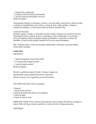 - 1 lata de leite condensado
- 2 colheres (chá) de essência de baunilha
- 1 lata de creme de leite gelado com soro
Modo de preparo

Numa panela coloque os morangos, o açúcar, o suco de limão e deixe ferver. Retire do fogo
e coloque no liquidificador com o leite e o creme de leite, ambos gelados. Coloque a
essência de morango e a ricota fresca. Bata até formar uma pasta lisa.

Creme de Chocolate:
Coloque a gema, o amido e o chocolate em uma vasilha e dissolva com um pouco de leite.
Numa panela junte o restante do leite, a manteiga e o leite condensado. Leve ao fogo e
mexa até engrossar. Retire da panela coloque na batedeira e acrescente a essência de
baunilha, o creme de leite gelado, batendo até ficar um creme homogêneo.

Obs.: Podemos fazer o creme de morangos substituindo o chocolate em pó por bebida
Láctea sabor morango.

Limão Doce
Ingredientes

- 1 pacote de gelatina em pó sabor limão
- 1/2 xícara (chá) de água fervente
- 1 copo de iogurte natural
Modo de Preparo

Dissolva a gelatina na água fervente. Coloque o iogurte no
liquidificador, junte a gelatina dissolvida e bata bem.
Divida em taças e leve à geladeira por uns 40 minutos.


GELATINA DE ABACAXI (ou pêssego)

1 abacaxi
1 lata de creme de leite
3 pacotes de gelatina de abacaxi (ou pêssego)
5 copos de água
2 copos de açúcar crista

MODO DE FAZER: Picar o abacaxi bem pequeno, ferver durante 20 minutos com água e o
açúcar. Retire do fogo, misture a gelatina e o creme de leite. Coloque para gelar.

ESPUMOSA
 