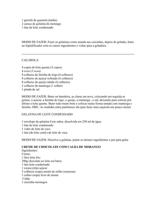 1 garrafa de guaraná (média)
2 caixas de gelatina de morango
1 lata de leite condensado



MODO DE FAZER: Fazer as gelatinas como manda nas caixinhas, depois de geladas, bater
no liqüidificador com os outros ingredientes e voltar para a geladeira.



CAÇAROLA

4 copos de leite quente (3 copos)
4 ovos (3 ovos)
8 colheres de farinha de trigo (6 colheres)
8 colheres de açúcar refinado (6 colheres)
8 colheres de queijo ralado (6 colheres)
2 colheres de manteiga (1 colher)
1 pitada de sal

MODO DE FAZER: Bater na batedeira, as claras em neve, colocando em seguida as
gemas, o açúcar, a farinha de trigo, o queijo, a manteiga , o sal, deixando para colocar por
último o leite quente. Bater tudo muito bem e colocar numa forma untada com manteiga e
farinha. OBS.: As medidas entre parênteses são para fazer uma caçarola um pouco menor

GELATINA DE LEITE CONDENSADO

1 envelope de gelatina Com sabor, dissolvida em 250 ml de água
1 lata de leite condensado
1 vidro de leite de coco
1 lata (de leite cond.) de leite de vaca

MODO DE FAZER: Dissolva a gelatina, juntar os demais ingredientes e por para gelar.

CREME DE CHOCOLATE COM CALDA DE MORANGO
Ingredientes:
Creme:
1 litro leite frio
200g chocolate ao leite em barra
1 lata leite condensado
1 xícara (chá) açúcar
5 colheres (sopa) amido de milho (maisena)
1 colher (sopa) licor de menta
 Calda:
1 caixinha morangos
 