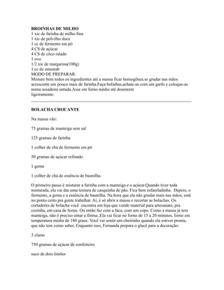 BROINHAS DE MILHO
1 xic de farinha de milho fina
1 xic de polvilho doce
1 cc de fermento em pó
4 CS de açúcar
4 CS de côco ralado
1 ovo
1/2 xic de margarina(100g)
1 cc de emustab
MODO DE PREPARAR:
Misture bem todos os ingredientes até a massa ficar homogênea.se grudar nas mãos
acrescente um pouco mais de farinha.Faça bolinhas,achate-as com um garfo e coloque-as
numa assadeira untada.Asse em forno médio até dourarem
ligeiramente.
_________________________________________________________________________

BOLACHA CROCANTE

Na massa vão:

75 gramas de manteiga sem sal

125 gramas de farinha

1 colher de chá de fermento em pó

50 gramas de açúcar refinado

1 gema

1 colher de chá de essência de baunilha.

O primeiro passo é misturar a farinha com a manteiga e o açúcar.Quando tiver toda
misturada, ela vai dar uma textura de casquinha de pão. Fica bem esfareladinha. Depois, o
fermento, a gema e a essência de baunilha. Na hora que ela não grudar mais nas mãos, está
no ponto certo pra gente trabalhar. Aí, é só abrir a massa e recortar as bolachas. Os
cortadores de bolacha você encontra em loja que vende material para artesanato, pra
cozinha, em casa de festas. Ou então faz com a faca, com um copo. Como a massa já tem
manteiga, não é preciso untar a fôrma.;Ela vai ficar no forno de 15 a 20 minutos, forno em
temperatura média de 180 graus. Você vai sentir um cheirinho quando ela estiver pronta,
que não tem como saber, Enquanto isso, Fernanda prepara o glacê para a decoração:

3 claras

750 gramas de açúcar de confeiteiro

suco de dois limões
 