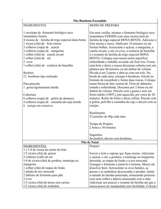 Pão Bombom Escondido
INGREDIENTES                                    MODO DE PREPARO

1 envelope de fermento biológico seco               Em uma vasilha, misture o fermento biológico seco
instantâneo fermix                                  instantâneo FERMIX com uma xícara (chá) de
4 xícaras de farinha de trigo especial dona benta   farinha de trigo especial DONA BENTA. Adicione o
1 xícara (chá) de leite morno                       leite morno e mexa. Abafe por 10 minutos ou até
3 colheres (sopa) de açúcar                         formar bolhas. Acrescente o açúcar, a margarina, a
2 colheres (sopa) de margarina                      canela em pó, o sal, os ovos, a essência de baunilha
1 colher (chá) de canela em pó                      e o restante da farinha de trigo especial DONA
1 colher (chá) de sal                               BENTA. Coloque essa massa numa superfície
2 ovos                                              enfarinhada e trabalhe sovando até ficar lisa. Forme
1 colher (chá) de essência de baunilha              uma bola e deixe a massa descansar coberta com um
                                                    plástico por 40 minutos ou até dobrar de volume.
Recheio                                             Divida-a em 2 partes e abra-as com um rolo. Na
12 bombons tipo recheado                            borda de cada uma, coloque 6 bombons. Enrole no
                                                    formato de rocambole e forme duas roscas. Coloque
Para pincelar                                       numa fôrma de furo central de 25cm de diâmetro,
1 gema ligeiramente batida                          untada e enfarinhada. Descanse por 2 horas ou até
                                                    dobrar de volume. Pincele com a gema e asse em
Cobertura                                           forno médio (180ºC), pre-aquecido, por cerca de 20
6 colheres (sopa) de geléia de damasco              minutos. Retire do forno e deixe esfriar. Pincele com
4 colheres (sopa) de castanha-de-caju moída         a geléia, polvilhe a castanha-de-caju e decore com as
6 cerejas em conserva                               cerejas.

                                                    Rendimento
                                                    32 porções de 40g cada uma

                                                    Tempo de Preparo
                                                    2 horas e 30 minutos

                                                   Sugestões
                                                   Se preferir, decore com bombons.
                                              Pão de Natal
INGREDIENTES                                       Preparo
1 e 1/4 de xícara de creme de leite
1/2 xícara (chá) de açúcar                          Ferver o leite e esperar que fique morno. Adicionar
2 colheres (café) de sal                            o açúcar, o sal, a gordura, a manteiga ou margarina
1/4 de xícara (chá) de gordura, manteiga ou         derretida, as raspas de limão e a noz moscada.
margarina                                           Esmagar o fermento e juntá-lo à mistura. Mexer até
1 colher (chá) de raspas de limão                   dissolver bem. Acrescentar os ovos batidos, as
1 pitada de noz moscada                             passas e as amêndoas descascadas e picadas. Juntar
2 tabletes de fermento para pão                     a metade da farinha peneirada, misturando primeiro
2 ovos                                              com uma colher e depois amassando com a mão.
1/2 xícara (chá) de passa sem caroço                Adicionar aos poucos o restante da farinha até que a
1/2 xícara (chá) de amêndoa                         massa possa ser manipulada com facilidade. Colocar
 