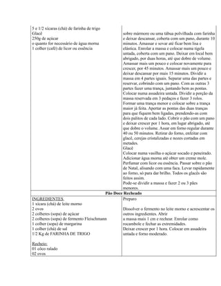 5 e 1/2 xícaras (chá) de farinha de trigo
Glacê                                               sobre mármore ou uma tábua polvilhada com farinha
250g de açúcar                                      e deixar descansar, coberta com um pano, durante 10
o quanto for necessário de água morna               minutos. Amassar e sovar até ficar bem lisa e
1 colher (café) de licor ou essência                elástica. Enrolar a massa e colocar numa tigela
                                                    untada, coberta com um pano. Deixar em local bem
                                                    abrigado, por duas horas, até que dobre de volume.
                                                    Amassar mais um pouco e colocar novamente para
                                                    crescer, por 45 minutos. Amassar mais um pouco e
                                                    deixar descansar por mais 15 minutos. Dividir a
                                                    massa em 4 partes iguais. Separar uma das partes e
                                                    reservar, cobrindo com um pano. Com as outras 3
                                                    partes fazer uma trança, juntando bem as pontas.
                                                    Colocar numa assadeira untada. Dividir a porção da
                                                    massa reservada em 3 pedaços e fazer 3 rolos.
                                                    Formar uma trança menor e colocar sobre a trança
                                                    maior já feita. Apertar as pontas das duas tranças
                                                    para que fiquem bem ligadas, prendendo-as com
                                                    dois palitos de cada lado. Cobrir o pão com um pano
                                                    e deixar crescer por 1 hora, em lugar abrigado, até
                                                    que dobre o volume. Assar em forno regular durante
                                                    40 ou 50 minutos. Retirar do forno, enfeitar com
                                                    glacê, cerejas cristalizadas e nozes cortadas em
                                                    metades.
                                                    Glacê
                                                    Colocar numa vasilha o açúcar socado e peneirado.
                                                    Adicionar água morna até obter um creme mole.
                                                    Perfumar com licor ou essência. Passar sobre o pão
                                                    de Natal, alisando com uma faca. Levar rapidamente
                                                    ao forno, só para dar brilho. Todos os glacês são
                                                    feitos assim.
                                                    Pode-se dividir a massa e fazer 2 ou 3 pães
                                                    menores.
                                            Pão Doce Recheado
INGREDIENTES                                        Preparo
1 xícara (chá) de leite morno
2 ovos                                               Dissolver o fermento no leite morno e acrescentar os
2 colheres (sopa) de açúcar                          outros ingredientes. Abrir
2 colheres (sopa) de fermento Fleischmann            a massa mais 1 cm e rechear. Enrolar como
1 colher (sopa) de margarina                         rocambole e fechar as extremidades.
1 colher (chá) de sal                                Deixar crescer por 1 hora. Colocar em assadeira
1/2 Kg de FARINHA DE TRIGO                           untada e forno moderado.

Recheio:
01 côco ralado
02 ovos
 