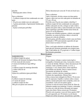 pincelar                                            Deixe descansar por cerca de 35 min em local seco.
- Manteiga para untar a forma
                                                    Para a cobertura:
Para a cobertura:                                   Após o descanso, divida a massa em duas partes
- 5 colheres (sopa) de leite condensado em cada     iguais e abra com um rolo cada parte no tamanho de
parte                                               15 cm x 50 cm.
- 50 g de coco ralado seco em cada parte            Polvilhe com 50 g de coco ralado e distribua 5
- 2 gemas peneiradas e ligeiramente batidas para    colheres (sopa) de leite condensado em cada parte.
pincelar                                            Dobre cada parte em três, coloque-as lado a lado e
- Açúcar cristal para polvilhar                     ponha uma parte sobre a outra formando um círculo.
                                                    Passe manteiga e polvilhe farinha numa forma de
                                                    pizza (35 cm de diâmetro).
                                                    Coloque um refratário pequeno, coberto com papel-
                                                    alumínio, no centro da forma e deite o círculo de
                                                    massa em volta do refratário.
                                                    Pincele gema, polvilhe açúcar cristal e asse em forno
                                                    moderado (170ºC) previamente aquecido até que
                                                    doure (mais ou menos 35 min).

                                                   Dica: você pode substituir os tabletes de fermento
                                                   para pão por fermento granulado seco próprio para
                                                   pão. Cada tablete de 15 g equivale a 1 colher (sopa)
                                                   de fermento granulado.
                                            Rosca de passas
NGREDIENTES                                        Preparo
6 colheres (sopa) de açúcar
3 tabletes de fermento biológico fresco (45g)       Faça a massa: coloque o açúcar numa tigela e
3/4 de xícara de leite morno                        esmigalhe o fermento por cima. Acrescente o leite e
5 xícaras de farinha de trigo (600 g)               1 xícara de farinha. Misture e deixe descansar por 20
3 ovos                                              minutos. Junte a farinha restante, os ovos, a
3 colheres (sopa) de manteiga derretida             manteiga e o sal. Amasse bem, numa superfície
1 colher (chá) de sal                               polvilhada com farinha. Deixe a massa crescer
2 gemas                                             novamente até dobrar de volume.
Açúcar de confeiteiro (para polvilhar)              Prepare o recheio: derreta a manteiga e junte o
                                                    restante dos ingredientes. Misture bem.
Recheio                                             Abra a massa num retângulo de 40cm x 50 cm com
4 colheres (sopa) de manteiga                       0,5 de espessura. Espalhe o recheio sobre a massa
1/2 xícara de açúcar                                aberta e enrole pela parte mais comprida, como um
2 colheres (sopa) de óleo                           rocambole. Corte em seis partes iguais.
300 g de uva passa sem semente                      Arrume os rolos de massa numa forma de 30cm de
                                                    diâmetro untada com manteiga. Comece, colocando
                                                    os rolos em volta da forma, deixando um espaço
                                                    entre eles (foto). Deixe crescer por 30 minutos.
                                                    Pincele com as gemas e asse em forno quente (200º
                                                    C), pré-aquecido, por 30 minutos ou até dourar.
                                                    Depois de esfriar um pouco, desenforme e polvilhe
 