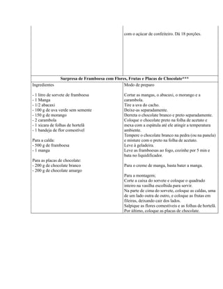 com o açúcar de confeiteiro. Dá 18 porções.




               Surpresa de Framboesa com Flores, Frutas e Placas de Chocolate***
Ingredientes                                  Modo de preparo

- 1 litro de sorvete de framboesa              Cortar as mangas, o abacaxi, o morango e a
- 1 Manga                                      carambola.
- 1/2 abacaxi                                  Tire a uva do cacho.
- 100 g de uva verde sem semente               Deixe-as separadamente.
- 150 g de morango                             Derreta o chocolate branco e preto separadamente.
- 2 carambola                                  Coloque o chocolate preto na folha de acetato e
- 1 xícara de folhas de hortelã                mexa com a espátula até ele atingir a temperatura
- 1 bandeja de flor comestível                 ambiente.
                                               Tempere o chocolate branco na pedra (ou na panela)
Para a calda:                                  e misture com o preto na folha de acetato.
- 500 g de framboesa                           Leve à geladeira.
- 1 manga                                      Leve as framboesas ao fogo, cozinhe por 5 min e
                                               bata no liquidificador.
Para as placas de chocolate:
- 200 g de chocolate branco                    Para o creme de manga, basta bater a manga.
- 200 g de chocolate amargo
                                               Para a montagem;
                                               Corte a caixa do sorvete e coloque o quadrado
                                               inteiro na vasilha escolhida para servir.
                                               Na parte de cima do sorvete, coloque as caldas, uma
                                               de um lado outra de outro, e coloque as frutas em
                                               fileiras, deixando cair dos lados.
                                               Salpique as flores comestíveis e as folhas de hortelã.
                                               Por último, coloque as placas de chocolate.
 
