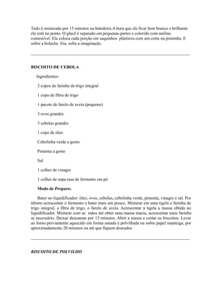 Tudo é misturado por 15 minutos na batedeira.A hora que ele ficar bem branco e brilhante
ele está no ponto. O glacê é separado em pequenas partes e colorido com anilina
comestível. Ela coloca cada porção em saquinhos plásticos com um corte na pontinha. E
sobre a bolacha fria, solta a imaginação.

_________________________________________________________________________


BISCOITO DE CEBOLA

   Ingredientes:

   2 copos de farinha de trigo integral

   1 copo de fibra de trigo

   1 pacote de farelo de aveia (pequeno)

   3 ovos grandes

   3 cebolas grandes

   1 copo de óleo

   Cebolinha verde a gosto

   Pimenta a gosto

   Sal

   1 colher de vinagre

   1 colher de sopa rasa de fermento em pó

   Modo de Preparo:

    Bater no liquidificador: óleo, ovos, cebolas, cebolinha verde, pimenta, vinagre e sal. Por
último acrescentar o fermento e bater mais um pouco. Misturar em uma tigela a farinha de
trigo integral, a fibra de trigo, o farelo de aveia. Acrescentar à tigela a massa obtida no
liquidificador. Misturar com as mãos até obter uma massa macia, acrescentar mais farinha
se necessário. Deixar descansar por 15 minutos. Abrir a massa e cortar os biscoitos. Levar
ao forno previamente aquecido em forma untada e polvilhada ou sobre papel manteiga, por
aproximadamente 20 minutos ou até que fiquem dourados

_________________________________________________________________________


BISCOITO DE POLVILHO
 