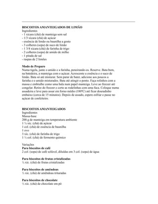 _________________________________________________________________________

BISCOITOS AMANTEIGADOS DE LIMÃO
Ingredientes
- 1 xícara (chá) de manteiga sem sal
- 1/3 xícara (chá) de açúcar
- essência de limão ou baunilha a gosto
- 3 colheres (sopa) de suco de limão
- 1 3/4 xícara (chá) de farinha de trigo
- 2 colheres (sopa) de amido de milho
- 1 pitada de sal
- raspas de 2 limões

Modo de Preparo
Numa tigela, junte o amido e a farinha, peneirando-os. Reserve. Bata bem,
na batedeira, a manteiga com o açúcar. Acrescente a essência e o suco de
limão. Bata só até misturar. Sem parar de bater, adicione aos poucos a
farinha e o amido misturados. Bata até atingir o ponto. Faça rolinhos com a
massa e embrulhe como uma bala num papel manteiga. Leve ao freezer até
congelar. Retire do freezer e corte as rodelinhas com uma faca. Coloque numa
assadeira e leve para assar em forno médio (180ºC) até ficar douradinho
embaixo (cerca de 15 minutos). Depois de assado, espere esfriar e passe no
açúcar de confeiteiro.


BISCOITOS AMANTEIGADOS
Ingredientes
Massa-base
200 g de manteiga em temperatura ambiente
1 ¼ xíc. (chá) de açúcar
1 col. (chá) de essência de baunilha
1 ovo
3 xíc. (chá) de farinha de trigo
1 ½ col. (chá) de fermento químico

Variações
Para biscoitos de café
2 col. (sopa) de café solúvel, diluídas em 3 col. (sopa) de água

Para biscoitos de frutas cristalizadas
½ xíc. (chá) de frutas cristalizadas

Para biscoitos de amêndoas
½ xíc. (chá) de amêndoas trituradas

Para biscoitos de chocolate
½ xíc. (chá) de chocolate em pó
 