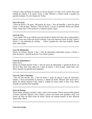 Colocar a fruta escolhida em infusão no álcool, durante 4 a 5 dias. Coar e medir. Para cada
medida de infusão, 2 de açúcar. Fazer a calda. Misturar a infusão coada e guardar em
garrafas fechadas. Só servir depois de 10 dias.


Licor de Cacau
2 litros de álcool a 36 graus, 100 gramas de cacau, 1 fava de baunilha, 1 quilo de açúcar
cristal, ½ litro de água. Misturar 1 litro de álcool, o cacau e a baunilha. Deixar em infusão
8 dias. Juntar mais 1 litro de álcool e a calda do açúcar e água.


Licor de Coco
1 coco ralado. Põe-se em infusão num litro de álcool. Depois de 8 dias côa-se espremendo o
bagaço. Fazer uma calda com açúcar refinado. Logo que engrossar retirar do fogo. Juntar o
álcool e ¼ de colherinha de vanilina.     Filtrar e guardar em vidro bem fechado. Quanto
mais velho melhor.


Licor de Jabuticabas
Deixar em infusão, durante 3 dias: 1 litro de jabuticabas espremidas (cascas e miolo), 1
quilo de açúcar, 1 garrafa de álcool. Coar, filtrar, guardar.


Licor de Jabuticabas 2
(mais fraco)
Deixar em infusão durante 8 dias: 1 litro de cascas de jabuticabas, 1 garrafa de álcool. Ao
fim de 8 dias, fazer uma calda com 1 quilo de açúcar, ½ litro de água. Juntar tudo, coar,
filtrar. Guardar em garrafas bem tampadas.


Licor de Leite e Chocolate
1 litro de leite fervido, frio; 1 litro de álcool; 1 quilo de açúcar; 2 paus de chocolates,
ralados; 2 favas de baunilha ou essência; 3 rodelas de limão. Misturar tudo muito bem e
deixar de infusão durante 8 dias, tendo o cuidado de mexer todos os dias. Coar, filtrar.
Guardar em garrafas bem tampadas.


Licor de Pêssego
Tomar alguns pêssegos carnudos, ralar e cobrir com um pano. Deixar numa vasilha durante
24 horas, mexendo algumas vezes. Depois, colocar esta massa num garrafão, cobrir com
álcool, até ficar um dedo acima da massa. Deixar em infusão durante 10 dias. Misturar
numa calda e filtrar.



Licor de Laranja
 