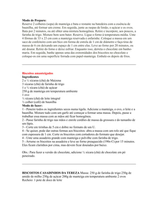 Modo de Preparo:
Reserve 2 colheres (sopa) de manteiga e bata o restante na batedeira com a essência de
baunilha, até formar um creme. Em seguida, junte as raspas de limão, o açúcar e os ovos.
Bata por 2 minutos, ou até obter uma mistura homogênea. Retire e incorpore, aos poucos, a
farinha de trigo. Misture bem sem bater. Reserve. Ligue o forno à temperatura média. Unte
4 fôrmas de 33 x 23 cm com a manteiga reservada e enfarinhe. Coloque a massa em um
saco de confeiteiro com um bico em forma de estrela de 1 cm de diâmetro e faça tiras de
massa de 6 cm deixando um espaço de 1 cm entre elas. Leve ao forno por 20 minutos, ou
até dourar. Retire do forno e deixe esfriar. Enquanto isso, derreta o chocolate em banho-
maria. Em seguida, banhe apenas uma das extremidades dos biscoitos no chocolate e
coloque-os em uma superfície forrada com papel-manteiga. Embale-os depois de frios.

_________________________________________________________________________


Biscoitos amanteigados
Ingredientes
2 e ½ xícaras (chá) de Maizena
3 xícaras (chá) de farinha de trigo
1 e ½ xícara (chá) de açúcar
250 g de manteiga em temperatura ambiente
1 ovo
½ xícara (chá) de leite integral
½ colher (café) de baunilha
Modo de fazer:
1 - Peneire todos os ingredientes secos numa tigela. Adicione a manteiga, o ovo, o leite e a
baunilha. Misture tudo com um garfo até começar a formar uma massa. Depois, passe a
trabalhar essa massa com as mãos até ficar homogênea.
2 - Passe farinha de trigo nas mãos e enrole cordões de massa da grossura e do tamanho de
um lápis.
3 - Corte em tirinhas de 5 cm e dobre no formato de um U.
4 - Se quiser, pode dar outras formas aos biscoitos: abra a massa com um rolo até que fique
com espessura de 1 cm. Corte os biscoitos com cortadores do formato que desejar.
4 - Unte uma assadeira grande com manteiga e polvilhe com farinha de trigo.
5 - Arrume os biscoitos na assadeira e leve ao forno preaquecido (190o C) por 15 minutos.
Eles ficam clarinhos por cima, mas devem ficar dourados por baixo.

Obs.: Para fazer a versão de chocolate, adicione ½ xícara (chá) de chocolate em pó
peneirado.

_________________________________________________________________________


BISCOITOS CASADINHOS DA TEREZA Massa: 250 g de farinha de trigo 250g de
amido de milho 250g de açúcar 200g de manteiga em temperatura ambiente 2 ovos
Recheio: 1 pote de doce de leite
 