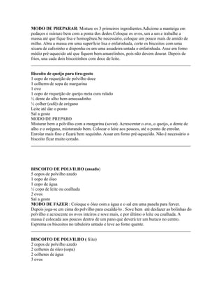 MODO DE PREPARAR: Misture os 3 primeiros ingredientes.Adicione a manteiga em
pedaços e misture bem com a ponta dos dedos.Coloque os ovos, um a um e trabalhe a
massa até que fique lisa e homogênea.Se necessário, coloque um pouco mais de amido de
milho. Abra a massa em uma superfície lisa e enfarinhada, corte os biscoitos com uma
xícara de cafezinho e disponha-os em uma assadeira untada e enfarinhada. Asse em forno
médio pré-aquecido até que fiquem bem amarelinhos, pois não devem dourar. Depois de
frios, una cada dois biscoitinhos com doce de leite.
_________________________________________________________________________

Biscoito de queijo para tira-gosto
1 copo de requeijão de polvilho doce
1 colherm de sopa de margarina
1 ovo
1 copo de requeijão de queijo meia cura ralado
½ dente de alho bem amassadinho
½ colher (café) de orégano
Leite até dar o ponto
Sal a gosto
MODO DE PREPARO
Misturar bem o polvilho com a margarina (sovar). Acrescentar o ovo, o queijo, o dente de
alho e o orégano, misturando bem. Colocar o leite aos poucos, até o ponto de enrolar.
Enrolar mais fino e ficará bem sequinho. Assar em forno pré-aquecido. Não é necessário o
biscoito ficar muito corado.
_________________________________________________________________________




BISCOITO DE POLVILHO (assado)
5 copos de polvilho azedo
1 copo de óleo
1 copo de água
½ copo de leite ou coalhada
2 ovos
Sal a gosto
MODO DE FAZER : Coloque o óleo com a água e o sal em uma panela para ferver.
Depois joga-se em cima do polvilho para escaldá-lo . Sove bem até desfazer as bolinhas do
polvilho e acrescente os ovos inteiros e sove mais, e por último o leite ou coalhada. A
massa é colocada aos poucos dentro de um pano que deverá ter um buraco no centro.
Esprema os biscoitos no tabuleiro untado e leve ao forno quente.
_________________________________________________________________________

BISCOITO DE POLVILHO ( frito)
2 copos de polvilho azedo
2 colheres de óleo (sopa)
2 colheres de água
3 ovos
 
