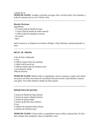 1 pitada de sal
MODO DE FAZER : escaldar o polvilho com água, óleo e sal (fervendo). Sove bastante, e
acabe de amassar com os ovos. Enrole e frite
_________________________________________________________________________

Biscoito Mexicano
Ingredientes
- 1/2 xícara (chá) de farinha de trigo
- 1 xícara (chá) de farinha de milho amarela
- 1 colher (sopa) de margarina cremosa
- sal a gosto
- água

Junte as passas e as alcaparras ao tomate e desligue o fogo.Adicione o queijo parmesão e a
salsa.
_________________________________________________________________________

BEIJO DE FREIRA

1 lata de leite condensado
3 ovos
5 colheres (sopa) cheias de manteiga
1 colher (café) rasa de sal
2 colheres (sopa) rasas de fermento royal
1 coco pequeno ralado
700g de maizena

MODO DE FAZER: Misture todos os ingredientes, menos a maizena, e junte-a por ultimo
aos poucos até obter uma massa de consistência boa para enrolar. Faça bolinhas e amasse
com garfo. Asse sobre tabuleiro untado em forno quente.



ROSQUINHA DE QUEIJO

2 xícaras de farinha de trigo (cheias)
2 xícaras de açúcar refinado (cheias)
2 xícaras de queijo ralado
2 xícaras de polvilho doce (cheias)
4 ovos
2 colheres de margarina (bem cheias)
2 colheres de fermento royal

MODO DE FAZER: Colocar todos os ingredientes numa vasilha e amassar bem. Se ficar
duro coloque mais margarina. Faça as rosquinhas e asse.
 