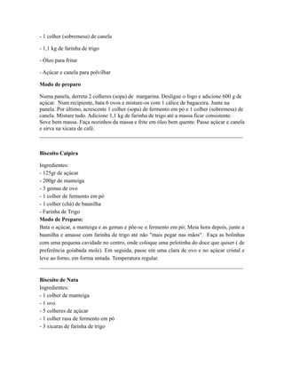 - 1 colher (sobremesa) de canela

- 1,1 kg de farinha de trigo

- Óleo para fritar

- Açúcar e canela para polvilhar

Modo de preparo

Numa panela, derreta 2 colheres (sopa) de margarina. Desligue o fogo e adicione 600 g de
açúcar. Num recipiente, bata 6 ovos e misture-os com 1 cálice de bagaceira. Junte na
panela. Por último, acrescente 1 colher (sopa) de fermento em pó e 1 colher (sobremesa) de
canela. Misture tudo. Adicione 1,1 kg de farinha de trigo até a massa ficar consistente.
Sove bem massa. Faça nozinhos da massa e frite em óleo bem quente. Passe açúcar e canela
e sirva na xícara de café.
_________________________________________________________________________


Biscoito Caipira

Ingredientes:
- 125gr de açúcar
- 200gr de manteiga
- 3 gemas de ovo
- 1 colher de fermento em pó
- 1 colher (chá) de baunilha
- Farinha de Trigo
Modo de Preparo:
Bata o açúcar, a manteiga e as gemas e põe-se o fermento em pó; Meia hora depois, junte a
baunilha e amasse com farinha de trigo até não "mais pegar nas mãos". Faça as bolinhas
com uma pequena cavidade no centro, onde coloque uma pelotinha do doce que quiser ( de
preferência goiabada mole). Em seguida, passe em uma clara de ovo e no açúcar cristal e
leve ao forno, em forma untada. Temperatura regular.
_________________________________________________________________________

Biscoito de Nata
Ingredientes:
- 1 colher de manteiga
- 1 ovo
- 5 colheres de açúcar
- 1 colher rasa de fermento em pó
- 3 xícaras de farinha de trigo
 