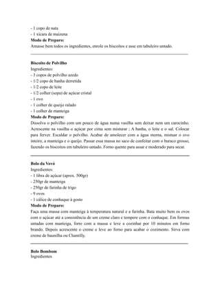 - 1 copo de nata
- 1 xícara de maizena
Modo de Preparo:
Amasse bem todos os ingredientes, enrole os biscoitos e asse em tabuleiro untado.
_________________________________________________________________________

Biscoito de Polvilho
Ingredientes:
- 3 copos de polvilho azedo
- 1/2 copo de banha derretida
- 1/2 copo de leite
- 1/2 colher (sopa) de açúcar cristal
- 1 ovo
- 1 colher de queijo ralado
- 1 colher de manteiga
Modo de Preparo:
Dissolva o polvilho com um pouco de água numa vasilha sem deixar nem um carocinho.
Acrescente na vasilha o açúcar por cima sem misturar ; A banha, o leite e o sal. Colocar
para ferver. Escaldar o polvilho. Acabar de amolecer com a água morna, mistuar o ovo
inteiro, a manteiga e o queijo. Passar essa massa no saco de confeitar com o buraco grosso,
fazendo os biscoitos em tabuleiro untado. Forno quente para assar e moderado para secar.


Bolo da Vovó
Ingredientes:
- 1 libra de açúcar (aprox. 500gr)
- 250gr de manteiga
- 250gr de farinha de trigo
- 9 ovos
- 1 cálice de conhaque à gosto
Modo de Preparo:
Faça uma massa com manteiga à temperatura natural e a farinha. Bata muito bem os ovos
com o açúcar até a consistência de um creme claro e tempere com o conhaque. Em formas
untadas com manteiga, forre com a massa e leve a cozinhar por 10 minutos em forno
brando. Depois acrescente o creme e leve ao forno para acabar o cozimento. Sirva com
creme de baunilha ou Chantilly.
_________________________________________________________________________

Bolo Bombom
Ingredientes
 
