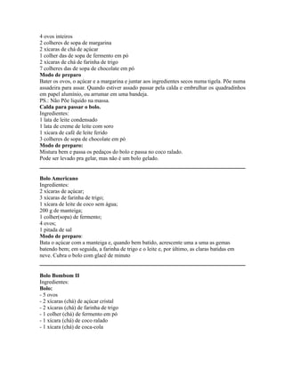 4 ovos inteiros
2 colheres de sopa de margarina
2 xícaras de chá de açúcar
1 colher das de sopa de fermento em pó
2 xícaras de chá de farinha de trigo
7 colheres das de sopa de chocolate em pó
Modo de preparo
Bater os ovos, o açúcar e a margarina e juntar aos ingredientes secos numa tigela. Põe numa
assadeira para assar. Quando estiver assado passar pela calda e embrulhar os quadradinhos
em papel alumínio, ou arrumar em uma bandeja.
PS.: Não Põe liquido na massa.
Calda para passar o bolo.
Ingredientes:
1 lata de leite condensado
1 lata de creme de leite com soro
1 xícara de café de leite ferido
3 colheres de sopa de chocolate em pó
Modo de preparo:
Mistura bem e passa os pedaços do bolo e passa no coco ralado.
Pode ser levado pra gelar, mas não é um bolo gelado.


Bolo Americano
Ingredientes:
2 xícaras de açúcar;
3 xícaras de farinha de trigo;
1 xícara de leite de coco sem água;
200 g de manteiga;
1 colher(sopa) de fermento;
4 ovos;
1 pitada de sal
Modo de preparo:
Bata o açúcar com a manteiga e, quando bem batido, acrescente uma a uma as gemas
batendo bem; em seguida, a farinha de trigo e o leite e, por último, as claras batidas em
neve. Cubra o bolo com glacê de minuto


Bolo Bombom II
Ingredientes:
Bolo:
- 5 ovos
- 2 xícaras (chá) de açúcar cristal
- 2 xícaras (chá) de farinha de trigo
- 1 colher (chá) de fermento em pó
- 1 xícara (chá) de coco ralado
- 1 xícara (chá) de coca-cola
 