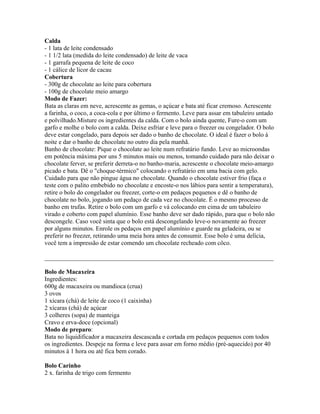 Calda
- 1 lata de leite condensado
- 1 1/2 lata (medida do leite condensado) de leite de vaca
- 1 garrafa pequena de leite de coco
- 1 cálice de licor de cacau
Cobertura
- 300g de chocolate ao leite para cobertura
- 100g de chocolate meio amargo
Modo de Fazer:
Bata as claras em neve, acrescente as gemas, o açúcar e bata até ficar cremoso. Acrescente
a farinha, o coco, a coca-cola e por último o fermento. Leve para assar em tabuleiro untado
e polvilhado.Misture os ingredientes da calda. Com o bolo ainda quente, Fure-o com um
garfo e molhe o bolo com a calda. Deixe esfriar e leve para o freezer ou congelador. O bolo
deve estar congelado, para depois ser dado o banho de chocolate. O ideal é fazer o bolo à
noite e dar o banho de chocolate no outro dia pela manhã.
Banho de chocolate: Pique o chocolate ao leite num refratário fundo. Leve ao microondas
em potência máxima por uns 5 minutos mais ou menos, tomando cuidado para não deixar o
chocolate ferver, se preferir derreta-o no banho-maria, acrescente o chocolate meio-amargo
picado e bata. Dê o "choque-térmico" colocando o refratário em uma bacia com gelo.
Cuidado para que não pingue água no chocolate. Quando o chocolate estiver frio (faça o
teste com o palito embebido no chocolate e encoste-o nos lábios para sentir a temperatura),
retire o bolo do congelador ou freezer, corte-o em pedaços pequenos e dê o banho de
chocolate no bolo, jogando um pedaço de cada vez no chocolate. É o mesmo processo de
banho em trufas. Retire o bolo com um garfo e vá colocando em cima de um tabuleiro
virado e coberto com papel alumínio. Esse banho deve ser dado rápido, para que o bolo não
descongele. Caso você sinta que o bolo está descongelando leve-o novamente ao freezer
por alguns minutos. Enrole os pedaços em papel alumínio e guarde na geladeira, ou se
preferir no freezer, retirando uma meia hora antes de consumir. Esse bolo é uma delícia,
você tem a impressão de estar comendo um chocolate recheado com côco.

_________________________________________________________________________

Bolo de Macaxeira
Ingredientes:
600g de macaxeira ou mandioca (crua)
3 ovos
1 xícara (chá) de leite de coco (1 caixinha)
2 xícaras (chá) de açúcar
3 colheres (sopa) de manteiga
Cravo e erva-doce (opcional)
Modo de preparo:
Bata no liquidificador a macaxeira descascada e cortada em pedaços pequenos com todos
os ingredientes. Despeje na forma e leve para assar em forno médio (pré-aquecido) por 40
minutos à 1 hora ou até fica bem corado.

Bolo Carinho
2 x. farinha de trigo com fermento
 