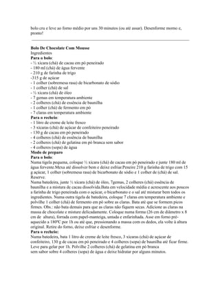 bolo cru e leve ao forno médio por uns 30 minutos (ou até assar). Desenforme morno e,
pronto!
 _________________________________________________________________________

Bolo De Chocolate Com Mousse
Ingredientes
Para o bolo:
- ½ xícara (chá) de cacau em pó peneirado
- 180 ml (chá) de água fervente
- 210 g de farinha de trigo
-315 g de açúcar
- 1 colher (sobremesa rasa) de bicarbonato de sódio
- 1 colher (chá) de sal
- ½ xícara (chá) de óleo
- 7 gemas em temperatura ambiente
- 2 colheres (chá) de essência de baunilha
- 1 colher (chá) de fermento em pó
- 7 claras em temperatura ambiente
Para o recheio:
- 1 litro de creme de leite fresco
- 3 xícaras (chá) de açúcar de confeiteiro peneirado
- 130 g de cacau em pó peneirado
- 4 colheres (chá) de essência de baunilha
- 2 colheres (chá) de gelatina em pó branca sem sabor
- 4 colheres (sopa) de água
Modo de preparo
Para o bolo:
Numa tigela pequena, coloque ½ xícara (chá) de cacau em pó peneirado e junte 180 ml de
água fervente.Mexa até dissolver bem e deixe esfriar.Peneire 210 g farinha de trigo com 15
g açúcar, 1 colher (sobremesa rasa) de bicarbonato de sódio e 1 colher de (chá) de sal.
Reserve.
Numa batedeira, junte ½ xícara (chá) de óleo, 7gemas, 2 colheres (chá) essência de
baunilha e a mistura de cacau dissolvida.Bata em velocidade média e acrescente aos poucos
a farinha de trigo peneirada com o açúcar, o bicarbonato e o sal até misturar bem todos os
ingredientes. Numa outra tigela de batedeira, coloque 7 claras em temperatura ambiente e
polvilhe 1 colher (chá) de fermento em pó sobre as claras. Bata até que se formem picos
firmes. Obs.: não bata demais para que as claras não fiquem secas. Adicione as claras na
massa de chocolate e misture delicadamente. Coloque numa forma (26 cm de diâmetro x 8
cm de altura), forrada com papel-manteiga, untada e enfarinhada. Asse em forno pré-
aquecido a 180ºC por 1h ou até que, pressionando a massa com os dedos, ela volte à altura
original. Retire do forno, deixe esfriar e desenforme.
Para o recheio:
Numa batedeira, bata 1 litro de creme de leite fresco, 3 xícaras (chá) de açúcar de
confeiteiro, 130 g de cacau em pó peneirado e 4 colheres (sopa) de baunilha até ficar firme.
Leve para gelar por 1h. Polvilhe 2 colheres (chá) de gelatina em pó branca
sem sabor sobre 4 colheres (sopa) de água e deixe hidratar por alguns minutos.
 