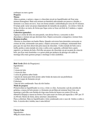 conhaque ou rum a gosto
Preparo:
Massa:
-Bata as gemas, o açúcar, a água e o chocolate em pó no liquidificador até ficar uma
mistura homogênea.-Bata essa mistura na batedeira adicionando aos poucos a farinha, o
fermento e as claras em neve. Asse em forma untada e enfarinhada por cerca de 45 minutos.
O tempo pode variar um pouco dependendo do tamanho da assadeira. -Ao retirar o bolo do
forno, divida-o ao meio, de forma que fique como se fosse um bolo de 2 andares, e separe
as duas partes.
Cobertura (ganache):
Aqueça o creme de leite em uma panela, sem deixar ferver, e crescente os dois
chocolates e misture até que derretam bem. Depois acrescente a margarina e misture bem.
Recheio (truffa):
-Derreta os chocolates em banho Maria. Quando estiverem bem derretidos acrescente os
cremes de leite, misturando sem parar, e depois acrescente o conhaque, misturando bem
para que ele seja bem absorvido pela massa de chocolate. -Cubra metade do bolo com a
truffa, ponha a outra metade em cima e cubra com o ganache, cobrindo bem a parte
superior e as laterais do bolo.-Polvilhe um pouco do chocolate em pó na parte de cima do
bolo, pra ficar mais bonitinho e se quiser pode por pedaços de pêssego em calda ou
morango (fica mais gostoso porque o morango é mais azedinho).

_________________________________________________________________________

Bolo Verde (Bolo de Preguiçoso)
Ingredientes:
4 ovos
1 xícara de leite
1 xícara de óleo
1 caixa de gelatina sabor limão
1 pacote de massa para bolo pronto sabor limão da marca de sua preferência
1 colher (sopa) de fermento em pó
Cobertura:
1 lata de leite condensado- Suco de três limões
Modo de preparo
Primeiro,bata no liquidificador os ovos, o leite e o óleo. Acrescente o pó da caixinha de
gelatina, a massa de bolo pronto e o fermento em pó.Bata até misturar bem.Unte com
manteiga e polvilhe com farinha de trigo uma forma de buraco no centro (24 cm de
diâmetro).Despeje a massa na forma e leve para assar em forno pré-aquecido a 160° por 35
ou 40 min. Retire do forno, deixe amornar e desenforme.
Para a cobertura: Bata no liquidificador o leite condensado com o suco de limões e cubra o
bolo. A receita não é minha, mas é uma delicia!

_________________________________________________________________________

Cheese Cake
Ingredientes:
400g de cream cheese
 