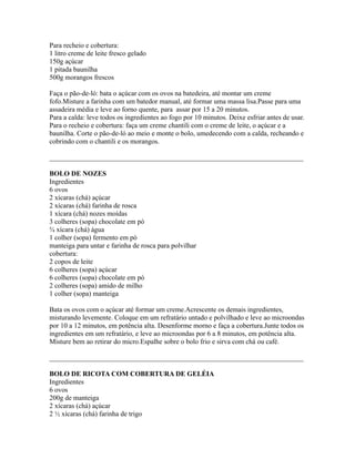 Para recheio e cobertura:
1 litro creme de leite fresco gelado
150g açúcar
1 pitada baunilha
500g morangos frescos

Faça o pão-de-ló: bata o açúcar com os ovos na batedeira, até montar um creme
fofo.Misture a farinha com um batedor manual, até formar uma massa lisa.Passe para uma
assadeira média e leve ao forno quente, para assar por 15 a 20 minutos.
Para a calda: leve todos os ingredientes ao fogo por 10 minutos. Deixe esfriar antes de usar.
Para o recheio e cobertura: faça um creme chantili com o creme de leite, o açúcar e a
baunilha. Corte o pão-de-ló ao meio e monte o bolo, umedecendo com a calda, recheando e
cobrindo com o chantili e os morangos.

_________________________________________________________________________

BOLO DE NOZES
Ingredientes
6 ovos
2 xícaras (chá) açúcar
2 xícaras (chá) farinha de rosca
1 xícara (chá) nozes moídas
3 colheres (sopa) chocolate em pó
¾ xícara (chá) água
1 colher (sopa) fermento em pó
manteiga para untar e farinha de rosca para polvilhar
cobertura:
2 copos de leite
6 colheres (sopa) açúcar
6 colheres (sopa) chocolate em pó
2 colheres (sopa) amido de milho
1 colher (sopa) manteiga

Bata os ovos com o açúcar até formar um creme.Acrescente os demais ingredientes,
misturando levemente. Coloque em um refratário untado e polvilhado e leve ao microondas
por 10 a 12 minutos, em potência alta. Desenforme morno e faça a cobertura.Junte todos os
ingredientes em um refratário, e leve ao microondas por 6 a 8 minutos, em potência alta.
Misture bem ao retirar do micro.Espalhe sobre o bolo frio e sirva com chá ou café.

_________________________________________________________________________

BOLO DE RICOTA COM COBERTURA DE GELÉIA
Ingredientes
6 ovos
200g de manteiga
2 xícaras (chá) açúcar
2 ½ xícaras (chá) farinha de trigo
 