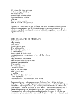 1 ½ xícara (chá) ricota peneirada
½ xícara (chá) polvilho doce
1 xícara (chá) leite
1 colher (sopa) fermento em pó
manteiga para untar a fôrma
cobertura:
1 vidro pequeno de geléia
1 lata de creme de leite (sem soro)

Bata os ovos, a manteiga e o açúcar até formar um creme. Junte os demais ingredientes,
misture bem e despeje em uma fôrma grande, untada. Leve ao microondas por 12 a 14
minutos, em potência alta. Desenforme morno. Misture bem a geléia e o creme de leite e
espalhe sobre o bolo.

_________________________________________________________________________

BOLO EMBRULHADO DE CHOCOLATE
Ingredientes
200g manteiga
250g açúcar
6 ovos (clara em neve)
250g farinha de trigo
1 xícara (chá) chocolate em pó
¼ copo conhaque
1 colher (sopa) fermento em pó
manteiga para untar e chocolate em pó para polvilhar a forma
Recheio:
200g chocolate ao leite em barra
100g chocolate meio amargo em barra
1 xícara (chá) doce de leite
150g manteiga
1 xícara (chá) chantili
Calda de chocolate:
1 lata de leite condensado
1 lata creme de leite
½ lata leite
2 colheres (sopa) chocolate em pó
Outros ingrediente:
chocolates branco e meio amargo em barra, ralados

Bata a manteiga com o açúcar e as gemas por 5 minutos. Junte a farinha de trigo, o
conhaque e o chocolate em pó, depois misture as claras em neve e o fermento. Despeje em
um refratário untado e polvilhado e leve ao micro por 12 a 14 minutos em potência alta.
Para o recheio: Derreta os chocolates no micro por 1 a 2 minutos.Bata a manteiga com o
doce de leite e misture aos chocolates derretidos, adicionando também o chantili.
Para a calda: Bata todos os ingredientes no liquidificador. Montagem do bolo: Corte a
massa ao meio, na horizontal.Passe uma camada de recheio e cubra com a outra metade da
 