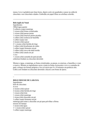 massa. Leve à geladeira por duas horas, depois corte em quadrados e passe na calda de
chocolate e nos chocolates ralados. Embrulhe em papel filme ou celofane colorido.

_________________________________________________________________________

Bolo inglês de Natal
Ingredientes
300ml água quente
2 colheres (sopa) manteiga
½ xícara (chá) frutas cristalizadas
½ xícara (chá) passas pretas
½ xícara (chá) ameixas pretas picadas
1 colher (chá) essência de baunilha
1 colher (sopa) rum
2 xícaras (chá) açúcar
2 ½ xícaras (chá) farinha de trigo
1 colher (chá) bicarbonato de sódio
1 colher (sopa) fermento em pó
1 colher (chá) cravo-da-índia moído
1 colher (chá) canela em pó
1 ovo
½ xícara (chá) castanha do pará picada
cobertura:fondant ou chocolate derretido

Misture a água, a manteiga, as frutas cristalizadas, as passas, as ameixas, a baunilha e o rum
e reserve. Misture os ingredientes secos e junte às frutas.Acrescente o ovo e a castanha do
pará, coloque em formas próprias e leve ao micro por 8 a 10 minutos em potência alta.
Cubra com fondant ou chocolate derretido e decore com frutas de época.

 ________________________________________________________________________
_

BOLO MOUSSE DE LARANJA
Ingredientes
bolo de chocolate:
4 ovos
2 xícaras (chá) açúcar
2 xícaras (chá) farinha de trigo
½ xícara (chá) leite
½ xícara (chá) manteiga
1 xícara (chá) chocolate em pó
1 colher (sopa) fermento em pó
manteiga para untar e chocolate em pó para polvilhar a fôrma
mousse de laranja:
1 xícara (chá) água
1 ½ xícara (chá) açúcar
1 colher (sopa) manteiga
 