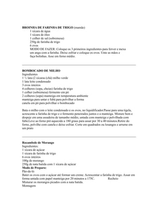 BROINHA DE FARINHA DE TRIGO (mamãe)
    1 xícara de água
    1 xícara de óleo
    1 colher de sal (sobremesa)
    250g de farinha de trigo
    6 ovos
    MODO DE FAZER: Coloque os 3 primeiros ingredientes para ferver e mexa
    um angu com a farinha. Deixe esfriar e coloque os ovos. Unte as mãos e
    faça bolinhas. Asse em forno médio.

_________________________________________________________________________

BOMBOCADO DE MILHO
Ingredientes
1 ½ lata (2 xícaras (chá) milho verde
1 lata leite condensado
3 ovos inteiros
4 colheres (sopa, cheias) farinha de trigo
1 colher (sobremesa) fermento em pó
2 colheres (sopa) manteiga em temperatura ambiente
manteiga para untar e fubá para polvilhar a forma
canela em pó para polvilhar o bombocado

Bata o milho com o leite condensado e os ovos, no liquidificador.Passe para uma tigela,
acrescente a farinha de trigo e o fermento peneirados juntos e a manteiga. Misture bem e
despeje em uma assadeira de tamanho médio, untada com manteiga e polvilhada com
fubá.Leve ao forno pré-aquecido a 180 graus para assar por 30 a 40 minutos.Retire do
forno, polvilhe com canela e deixe esfriar. Corte em quadrados ou losangos e arrume em
um prato

_________________________________________________________________________

Rocambole de Morango
Ingredientes:
1 xícara de açúcar
1 xícara de farinha de trigo
6 ovos inteiros
100g de morango
250g de nata batida com 1 xícara de açúcar
Modo de Preparo:
Pão-de-ló
Bater os ovos com o açúcar até formar um creme. Acrescentar a farinha de trigo. Assar em
forma untada com papel manteiga por 20 minutos a 175C.             Recheio
Misturar os morangos picados com a nata batida.
Montagem
 