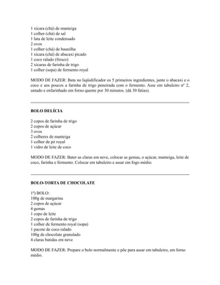 1 xícara (chá) de manteiga
1 colher (chá) de sal
1 lata de leite condensado
2 ovos
1 colher (chá) de baunilha
1 xícara (chá) de abacaxi picado
1 coco ralado (fresco)
2 xícaras de farinha de trigo
1 colher (sopa) de fermento royal

MODO DE FAZER: Bata no liqüidificador os 5 primeiros ingredientes, junte o abacaxi e o
coco e aos poucos a farinha de trigo peneirada com o fermento. Asse em tabuleiro nº 2,
untado e enfarinhado em forno quente por 30 minutos. (dá 30 fatias).



BOLO DELÍCIA

2 copos de farinha de trigo
2 copos de açúcar
3 ovos
2 colheres de manteiga
1 colher de pó royal
1 vidro de leite de coco

MODO DE FAZER: Bater as claras em neve, colocar as gemas, o açúcar, manteiga, leite de
coco, farinha e fermento. Colocar em tabuleiro e assar em fogo médio.



BOLO-TORTA DE CHOCOLATE

1º) BOLO:
100g de margarina
2 copos de açúcar
4 gemas
1 copo de leite
2 copos de farinha de trigo
1 colher de fermento royal (sopa)
1 pacote de coco ralado
100g de chocolate granulado
4 claras batidas em neve

MODO DE FAZER: Prepare o bolo normalmente e põe para assar em tabuleiro, em forno
médio.
 