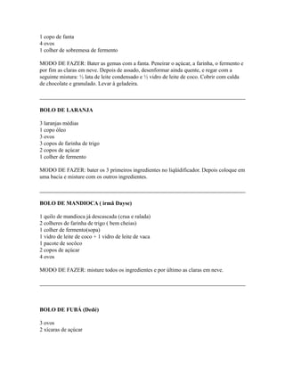 1 copo de fanta
4 ovos
1 colher de sobremesa de fermento

MODO DE FAZER: Bater as gemas com a fanta. Peneirar o açúcar, a farinha, o fermento e
por fim as claras em neve. Depois de assado, desenformar ainda quente, e regar com a
seguinte mistura: ½ lata de leite condensado e ½ vidro de leite de coco. Cobrir com calda
de chocolate e granulado. Levar à geladeira.



BOLO DE LARANJA

3 laranjas médias
1 copo óleo
3 ovos
3 copos de farinha de trigo
2 copos de açúcar
1 colher de fermento

MODO DE FAZER: bater os 3 primeiros ingredientes no liqüidificador. Depois coloque em
uma bacia e misture com os outros ingredientes.



BOLO DE MANDIOCA ( irmã Dayse)

1 quilo de mandioca já descascada (crua e ralada)
2 colheres de farinha de trigo ( bem cheias)
1 colher de fermento(sopa)
1 vidro de leite de coco + 1 vidro de leite de vaca
1 pacote de socôco
2 copos de açúcar
4 ovos

MODO DE FAZER: misture todos os ingredientes e por último as claras em neve.




BOLO DE FUBÁ (Dedé)

3 ovos
2 xícaras de açúcar
 