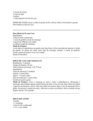 2 xícaras de açúcar
1 copo de água
3 gemas
1 vidro pequeno de leite de coco

MODO DE FAZER: Fazer a calda em ponto de fio e deixar esfriar. Acrescentar as gemas
bem batidas no leite de coco.



Doce Bicho de Pé com Coco
Ingredientes:
2 latas de leite condensado
1 caixa de gelatina em pó de morango
1 pacote de 100g de coco ralado
2 colheres (sopa) de manteiga
Modo de Preparo:
Levar todos os ingredientes na panela com fogo baixo e ficar mexendo até aparecer o fundo
da panela. Se quiser um sabor mais forte de morango coloque 2 caixas de gelatina.
Enrole e passa no açúcar ou no coco ralado.
Rende 50 docinhos
_________________________________________________________________________

DOCE DE CASCA DE MARACUJÁ
Rendimento : 6 porções
Tempo de Preparo: 30 min
Valor Calórico da Porção: 165,75 Kcal
Ingredientes
Casca de maracujá 3 unidades
Açúcar 1 xícara (chá)
Água 1 ½ xícaras (chá)
Suco de maracujá ¼ xícara (chá)
Canela em casca a gosto
Modo de Preparo: Corte o maracujá ao meio e retire a polpa.Reserve. Descasque o
maracujá, aproveitando apenas a parte branca da fruta. Corte em tiras finas. Deixe de molho
a água de um dia para o outro. Faça uma calda com açúcar, água e suco de maracujá, feito a
polpa. Acrescente a canela em casca, adicione as cascas escorridas e deixe cozinhar até que
fiquem macias. Sirva gelado.
_________________________________________________________________________


DOCE DOS ANJOS
3 gemas
1 x. manteiga
1 lata de leite condensado
1 1/2 x. coco ralado
 