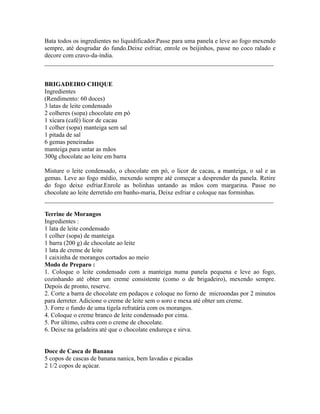 Bata todos os ingredientes no liquidificador.Passe para uma panela e leve ao fogo mexendo
sempre, até desgrudar do fundo.Deixe esfriar, enrole os beijinhos, passe no coco ralado e
decore com cravo-da-índia.
_________________________________________________________________________


BRIGADEIRO CHIQUE
Ingredientes
(Rendimento: 60 doces)
3 latas de leite condensado
2 colheres (sopa) chocolate em pó
1 xícara (café) licor de cacau
1 colher (sopa) manteiga sem sal
1 pitada de sal
6 gemas peneiradas
manteiga para untar as mãos
300g chocolate ao leite em barra

Misture o leite condensado, o chocolate em pó, o licor de cacau, a manteiga, o sal e as
gemas. Leve ao fogo médio, mexendo sempre até começar a desprender da panela. Retire
do fogo deixe esfriar.Enrole as bolinhas untando as mãos com margarina. Passe no
chocolate ao leite derretido em banho-maria, Deixe esfriar e coloque nas forminhas.
_________________________________________________________________________

Terrine de Morangos
Ingredientes :
1 lata de leite condensado
1 colher (sopa) de manteiga
1 barra (200 g) de chocolate ao leite
1 lata de creme de leite
1 caixinha de morangos cortados ao meio
Modo de Preparo :
1. Coloque o leite condensado com a manteiga numa panela pequena e leve ao fogo,
cozinhando até obter um creme consistente (como o de brigadeiro), mexendo sempre.
Depois de pronto, reserve.
2. Corte a barra de chocolate em pedaços e coloque no forno de microondas por 2 minutos
para derreter. Adicione o creme de leite sem o soro e mexa até obter um creme.
3. Forre o fundo de uma tigela refratária com os morangos.
4. Coloque o creme branco de leite condensado por cima.
5. Por último, cubra com o creme de chocolate.
6. Deixe na geladeira até que o chocolate endureça e sirva.


Doce de Casca de Banana
5 copos de cascas de banana nanica, bem lavadas e picadas
2 1/2 copos de açúcar.
 